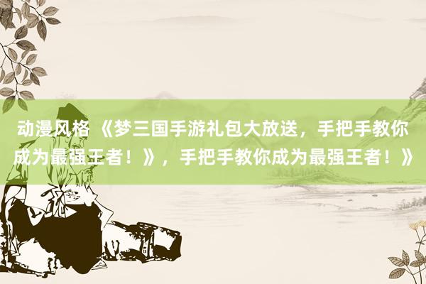 动漫风格 《梦三国手游礼包大放送，手把手教你成为最强王者！》，手把手教你成为最强王者！》