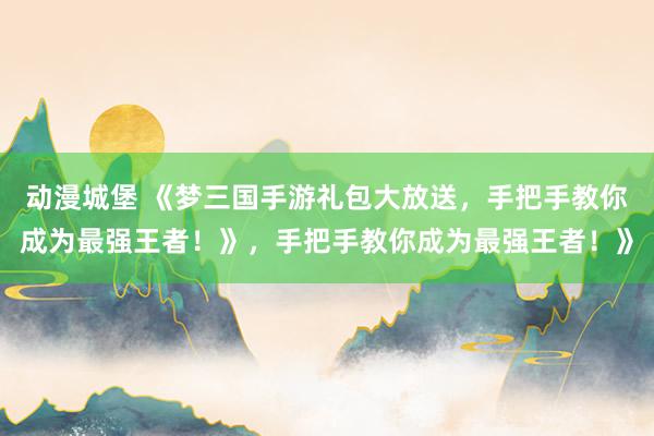 动漫城堡 《梦三国手游礼包大放送，手把手教你成为最强王者！》，手把手教你成为最强王者！》