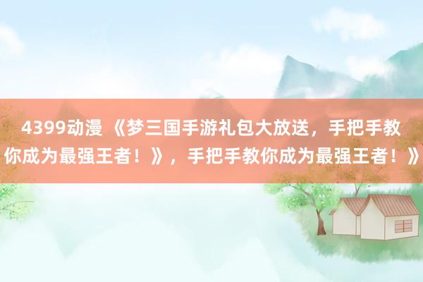 4399动漫 《梦三国手游礼包大放送，手把手教你成为最强王者！》，手把手教你成为最强王者！》