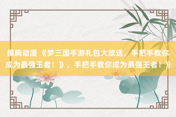 摸胸动漫 《梦三国手游礼包大放送，手把手教你成为最强王者！》，手把手教你成为最强王者！》