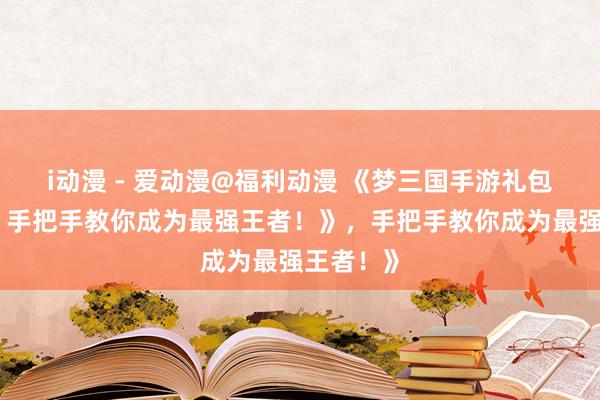 i动漫 - 爱动漫@福利动漫 《梦三国手游礼包大放送，手把手教你成为最强王者！》，手把手教你成为最强王者！》