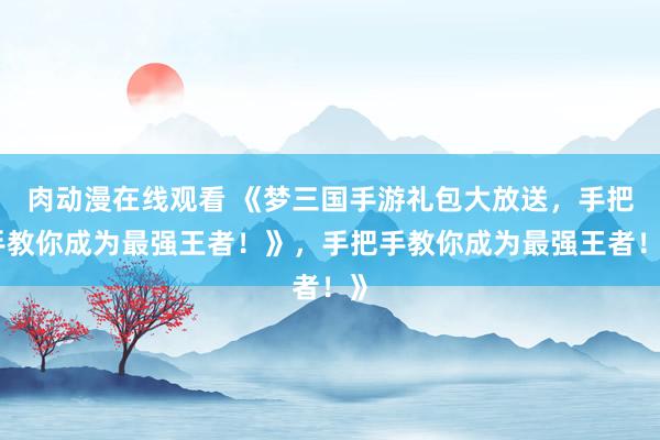 肉动漫在线观看 《梦三国手游礼包大放送，手把手教你成为最强王者！》，手把手教你成为最强王者！》