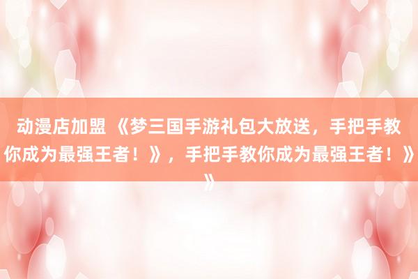 动漫店加盟 《梦三国手游礼包大放送，手把手教你成为最强王者！》，手把手教你成为最强王者！》