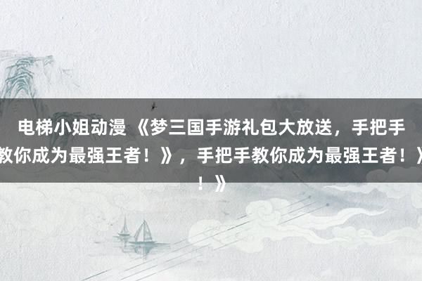 电梯小姐动漫 《梦三国手游礼包大放送，手把手教你成为最强王者！》，手把手教你成为最强王者！》