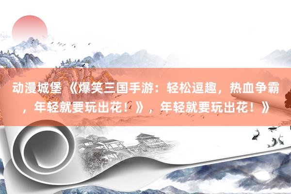 动漫城堡 《爆笑三国手游：轻松逗趣，热血争霸，年轻就要玩出花！》，年轻就要玩出花！》