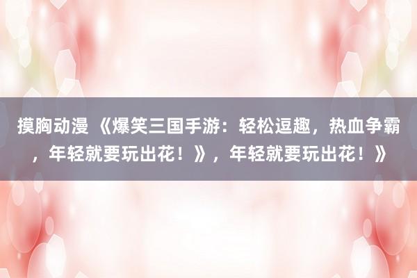 摸胸动漫 《爆笑三国手游：轻松逗趣，热血争霸，年轻就要玩出花！》，年轻就要玩出花！》