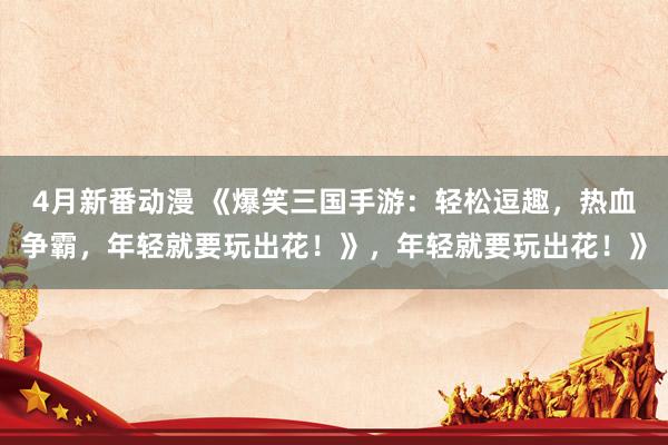 4月新番动漫 《爆笑三国手游：轻松逗趣，热血争霸，年轻就要玩出花！》，年轻就要玩出花！》