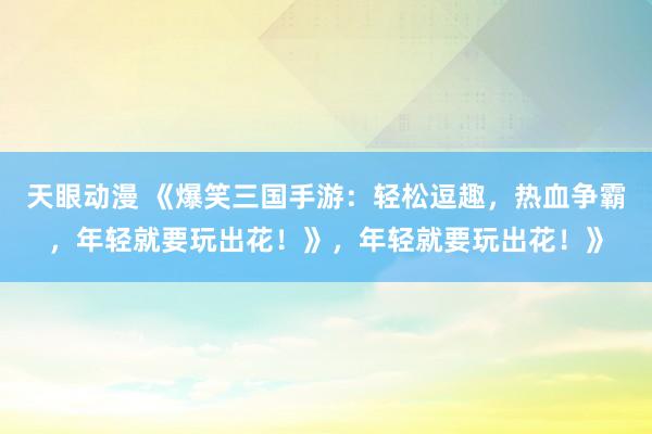 天眼动漫 《爆笑三国手游：轻松逗趣，热血争霸，年轻就要玩出花！》，年轻就要玩出花！》
