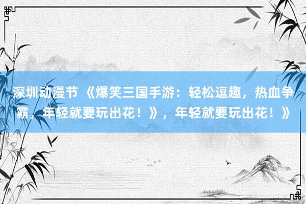 深圳动漫节 《爆笑三国手游：轻松逗趣，热血争霸，年轻就要玩出花！》，年轻就要玩出花！》