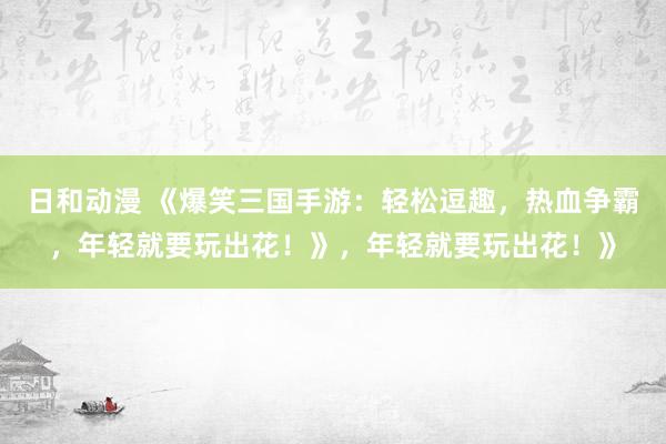 日和动漫 《爆笑三国手游：轻松逗趣，热血争霸，年轻就要玩出花！》，年轻就要玩出花！》