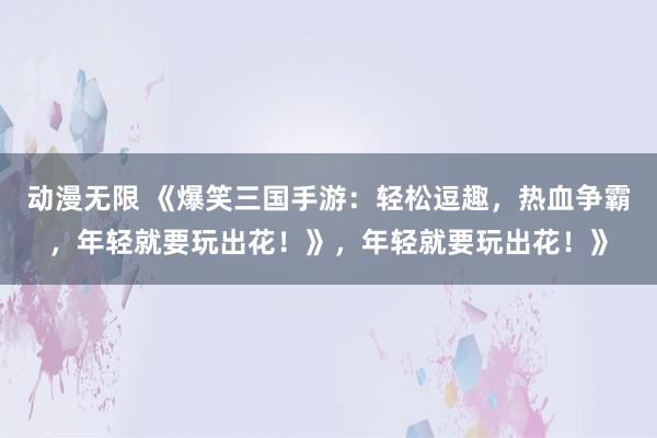 动漫无限 《爆笑三国手游：轻松逗趣，热血争霸，年轻就要玩出花！》，年轻就要玩出花！》