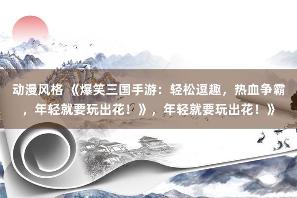 动漫风格 《爆笑三国手游：轻松逗趣，热血争霸，年轻就要玩出花！》，年轻就要玩出花！》