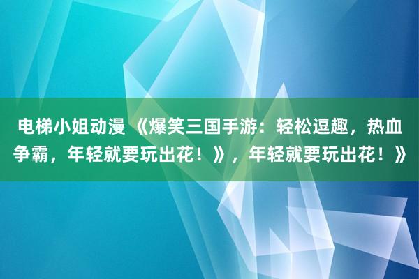 电梯小姐动漫 《爆笑三国手游：轻松逗趣，热血争霸，年轻就要玩出花！》，年轻就要玩出花！》