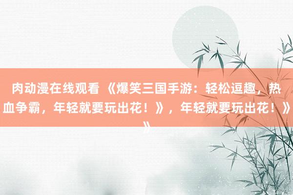 肉动漫在线观看 《爆笑三国手游：轻松逗趣，热血争霸，年轻就要玩出花！》，年轻就要玩出花！》