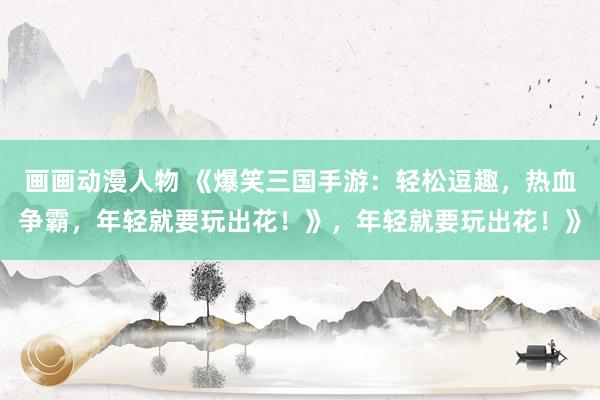 画画动漫人物 《爆笑三国手游：轻松逗趣，热血争霸，年轻就要玩出花！》，年轻就要玩出花！》