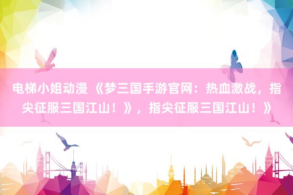 电梯小姐动漫 《梦三国手游官网：热血激战，指尖征服三国江山！》，指尖征服三国江山！》