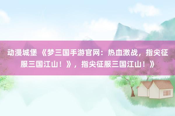 动漫城堡 《梦三国手游官网：热血激战，指尖征服三国江山！》，指尖征服三国江山！》
