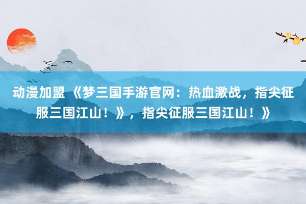 动漫加盟 《梦三国手游官网：热血激战，指尖征服三国江山！》，指尖征服三国江山！》
