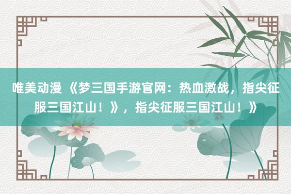 唯美动漫 《梦三国手游官网：热血激战，指尖征服三国江山！》，指尖征服三国江山！》