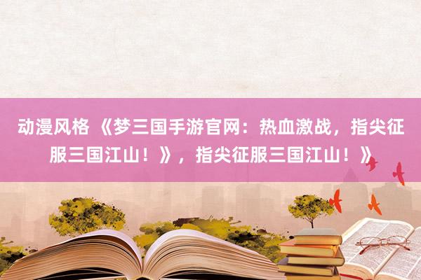 动漫风格 《梦三国手游官网：热血激战，指尖征服三国江山！》，指尖征服三国江山！》