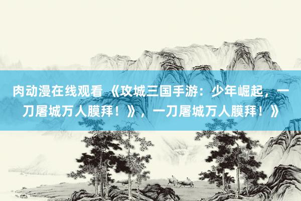 肉动漫在线观看 《攻城三国手游：少年崛起，一刀屠城万人膜拜！》，一刀屠城万人膜拜！》