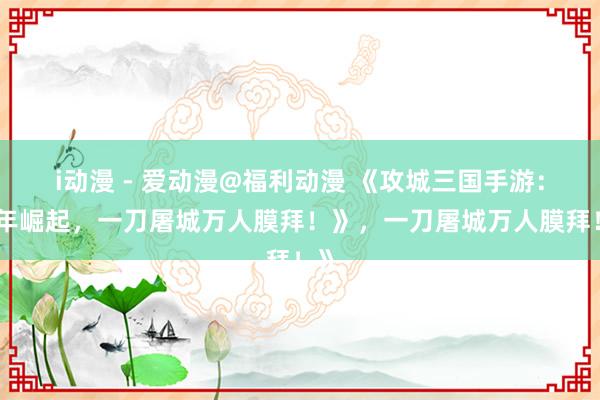 i动漫 - 爱动漫@福利动漫 《攻城三国手游：少年崛起，一刀屠城万人膜拜！》，一刀屠城万人膜拜！》