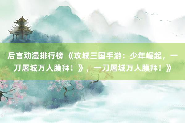 后宫动漫排行榜 《攻城三国手游：少年崛起，一刀屠城万人膜拜！》，一刀屠城万人膜拜！》