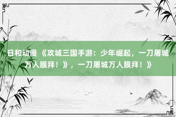 日和动漫 《攻城三国手游：少年崛起，一刀屠城万人膜拜！》，一刀屠城万人膜拜！》