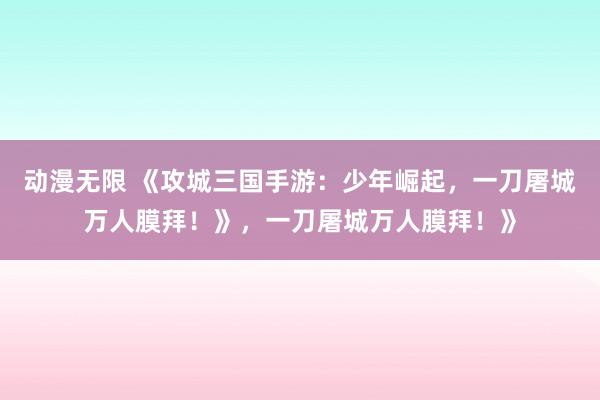 动漫无限 《攻城三国手游：少年崛起，一刀屠城万人膜拜！》，一刀屠城万人膜拜！》