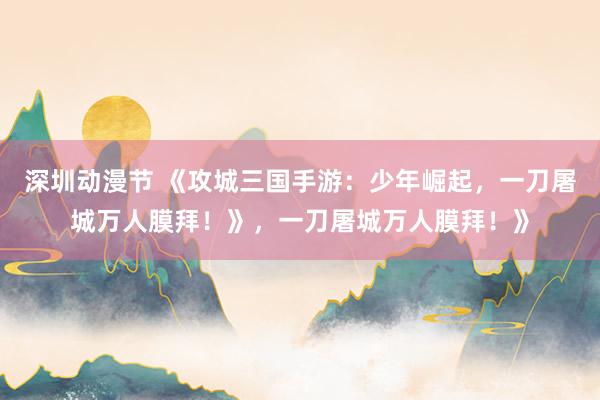 深圳动漫节 《攻城三国手游：少年崛起，一刀屠城万人膜拜！》，一刀屠城万人膜拜！》