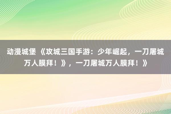 动漫城堡 《攻城三国手游：少年崛起，一刀屠城万人膜拜！》，一刀屠城万人膜拜！》