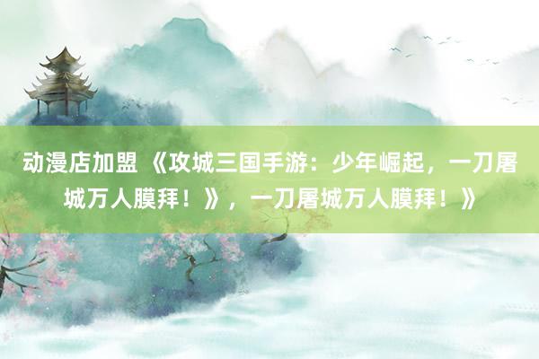 动漫店加盟 《攻城三国手游：少年崛起，一刀屠城万人膜拜！》，一刀屠城万人膜拜！》