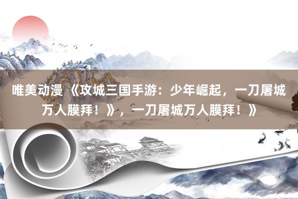 唯美动漫 《攻城三国手游：少年崛起，一刀屠城万人膜拜！》，一刀屠城万人膜拜！》