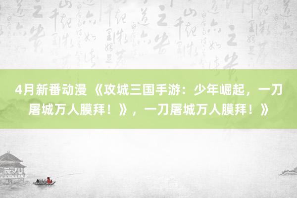 4月新番动漫 《攻城三国手游：少年崛起，一刀屠城万人膜拜！》，一刀屠城万人膜拜！》