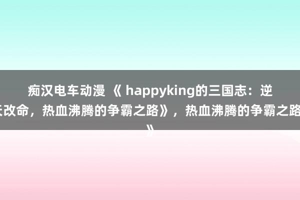 痴汉电车动漫 《 happyking的三国志：逆天改命，热血沸腾的争霸之路》，热血沸腾的争霸之路》