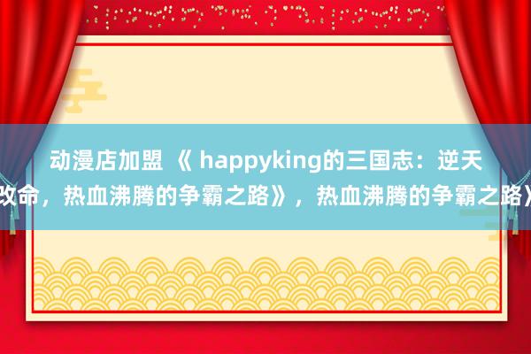动漫店加盟 《 happyking的三国志：逆天改命，热血沸腾的争霸之路》，热血沸腾的争霸之路》