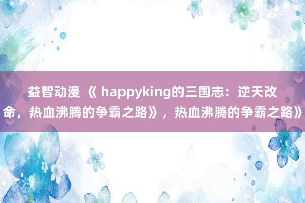 益智动漫 《 happyking的三国志：逆天改命，热血沸腾的争霸之路》，热血沸腾的争霸之路》