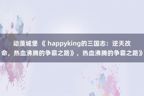 动漫城堡 《 happyking的三国志：逆天改命，热血沸腾的争霸之路》，热血沸腾的争霸之路》