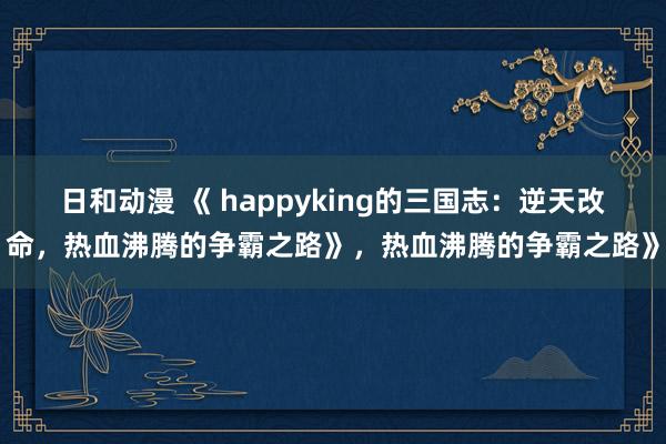 日和动漫 《 happyking的三国志：逆天改命，热血沸腾的争霸之路》，热血沸腾的争霸之路》