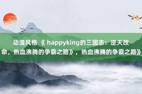 动漫风格 《 happyking的三国志：逆天改命，热血沸腾的争霸之路》，热血沸腾的争霸之路》