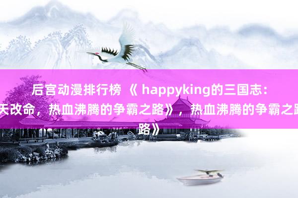后宫动漫排行榜 《 happyking的三国志：逆天改命，热血沸腾的争霸之路》，热血沸腾的争霸之路》