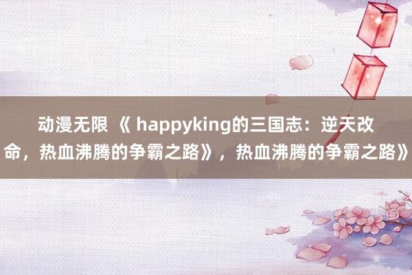 动漫无限 《 happyking的三国志：逆天改命，热血沸腾的争霸之路》，热血沸腾的争霸之路》