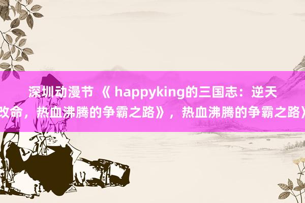 深圳动漫节 《 happyking的三国志：逆天改命，热血沸腾的争霸之路》，热血沸腾的争霸之路》