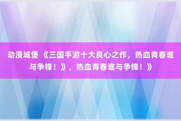 动漫城堡 《三国手游十大良心之作，热血青春谁与争锋！》，热血青春谁与争锋！》