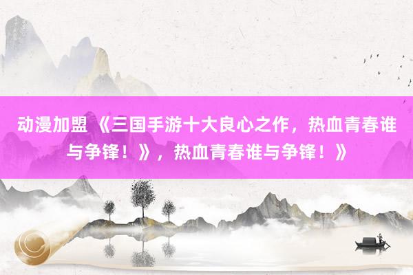 动漫加盟 《三国手游十大良心之作，热血青春谁与争锋！》，热血青春谁与争锋！》