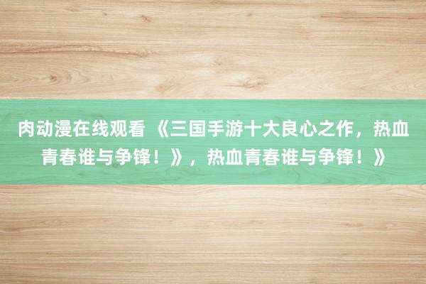 肉动漫在线观看 《三国手游十大良心之作，热血青春谁与争锋！》，热血青春谁与争锋！》
