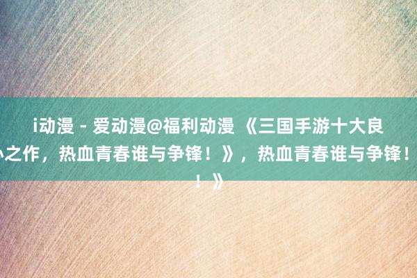 i动漫 - 爱动漫@福利动漫 《三国手游十大良心之作，热血青春谁与争锋！》，热血青春谁与争锋！》