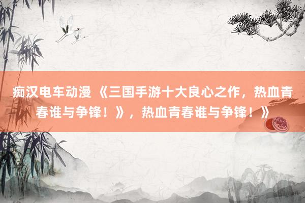 痴汉电车动漫 《三国手游十大良心之作，热血青春谁与争锋！》，热血青春谁与争锋！》