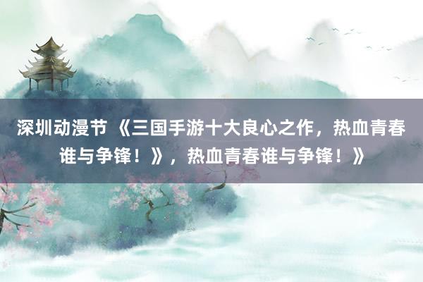 深圳动漫节 《三国手游十大良心之作，热血青春谁与争锋！》，热血青春谁与争锋！》