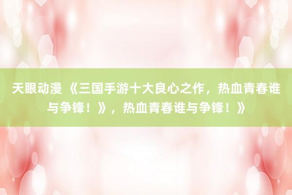天眼动漫 《三国手游十大良心之作，热血青春谁与争锋！》，热血青春谁与争锋！》